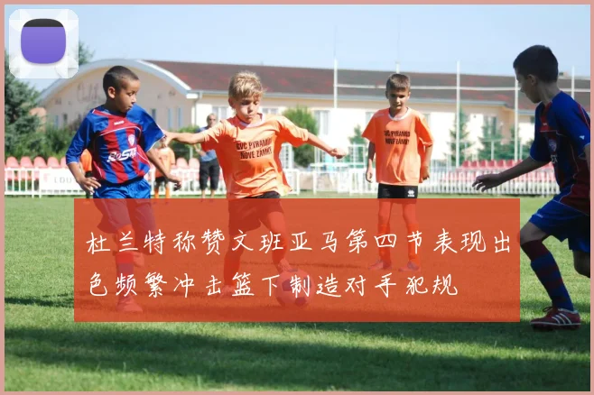 杜兰特称赞文班亚马第四节表现出色频繁冲击篮下制造对手犯规