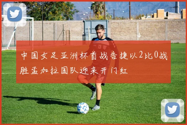中国女足亚洲杯首战告捷以2比0战胜孟加拉国队迎来开门红