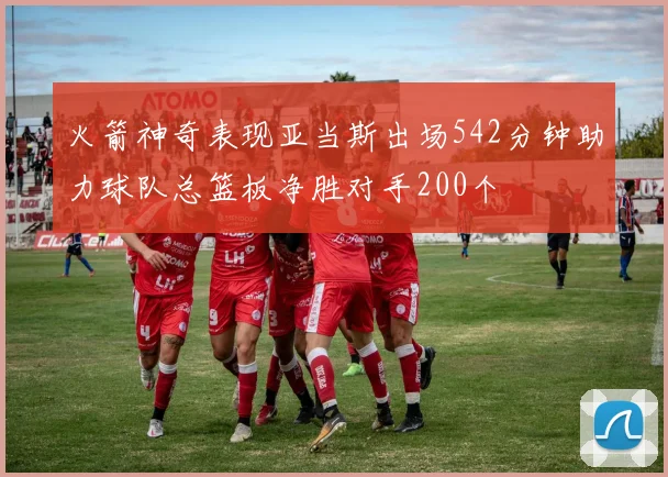 火箭神奇表现亚当斯出场542分钟助力球队总篮板净胜对手200个