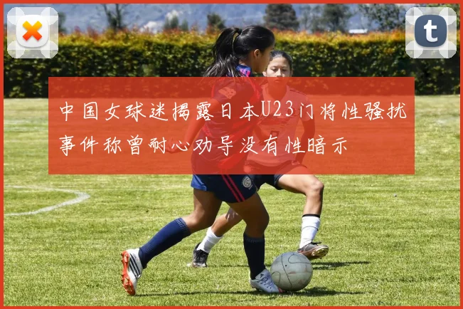 中国女球迷揭露日本U23门将性骚扰事件称曾耐心劝导没有性暗示