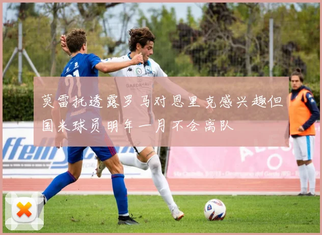 莫雷托透露罗马对恩里克感兴趣但国米球员明年一月不会离队