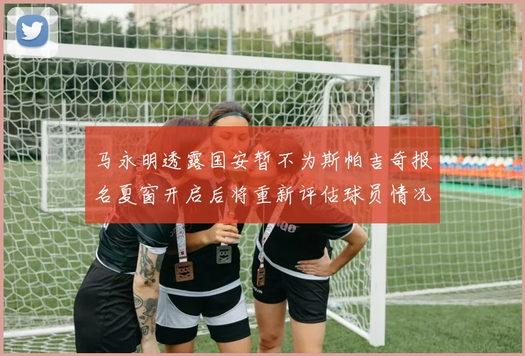 马永明透露国安暂不为斯帕吉奇报名夏窗开启后将重新评估球员情况