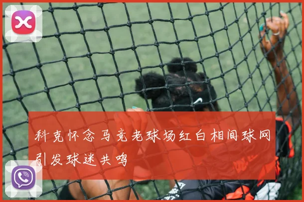科克怀念马竞老球场红白相间球网引发球迷共鸣