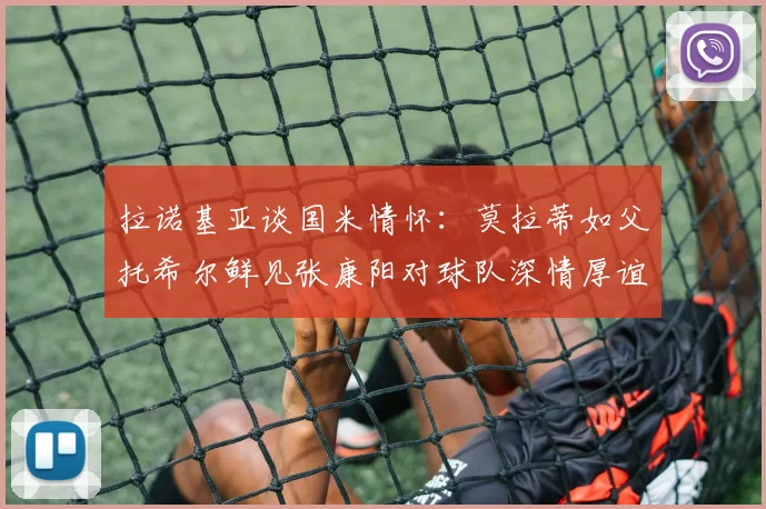 拉诺基亚谈国米情怀：莫拉蒂如父托希尔鲜见张康阳对球队深情厚谊