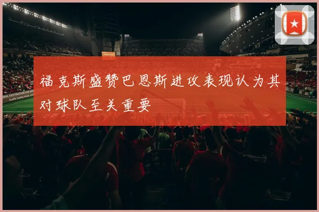 福克斯盛赞巴恩斯进攻表现认为其对球队至关重要