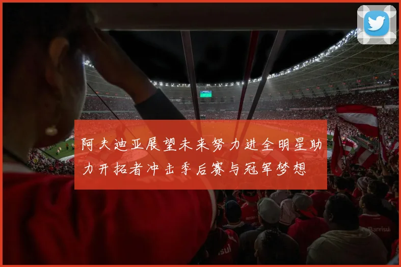 阿夫迪亚展望未来努力进全明星助力开拓者冲击季后赛与冠军梦想