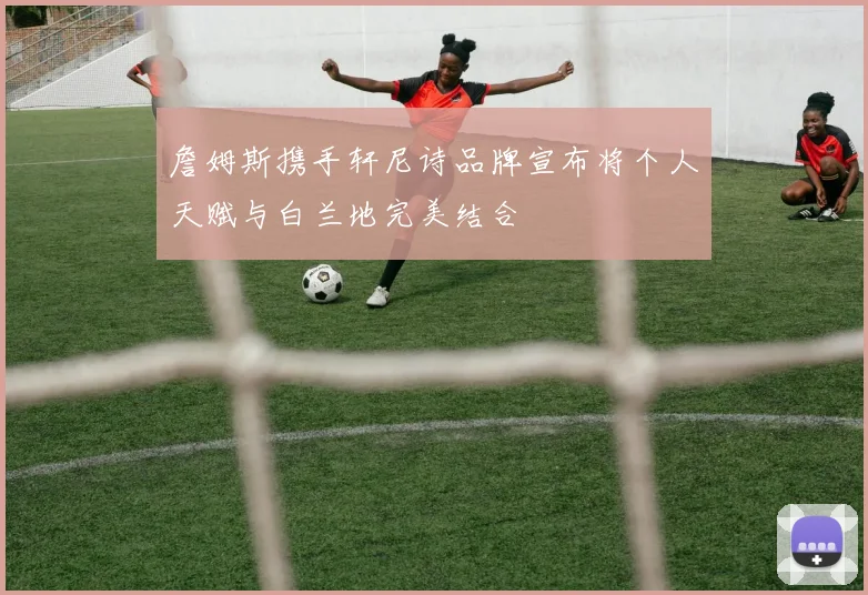 詹姆斯携手轩尼诗品牌宣布将个人天赋与白兰地完美结合