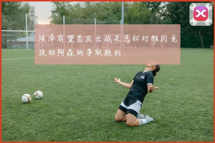 埃泽有望首发出战足总杯对维冈竞技助阿森纳争取胜利