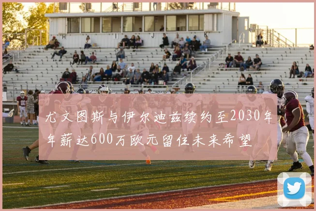 尤文图斯与伊尔迪兹续约至2030年年薪达600万欧元留住未来希望