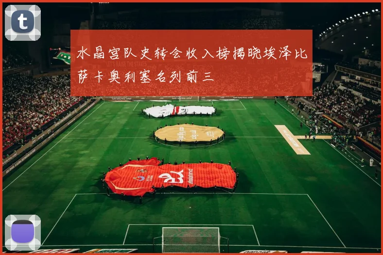 水晶宫队史转会收入榜揭晓埃泽比萨卡奥利塞名列前三