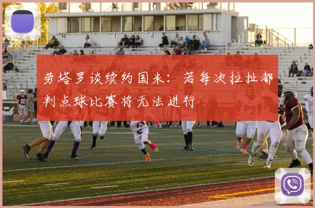 劳塔罗谈续约国米：若每次拉扯都判点球比赛将无法进行