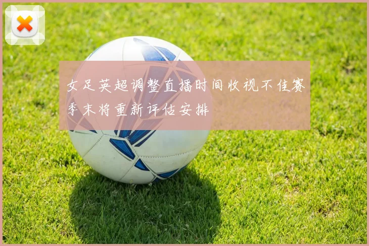 女足英超调整直播时间收视不佳赛季末将重新评估安排