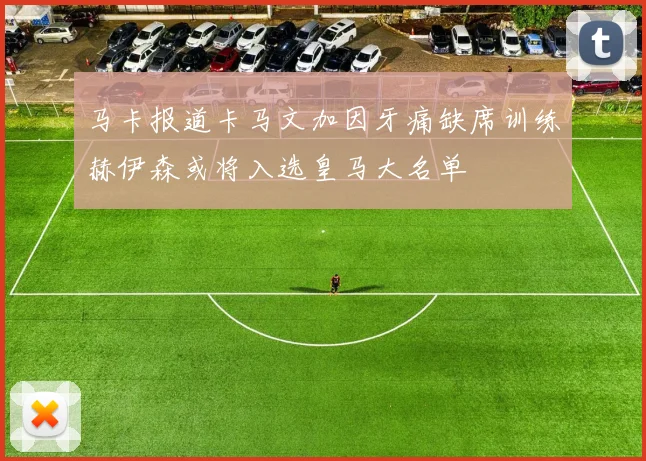马卡报道卡马文加因牙痛缺席训练赫伊森或将入选皇马大名单
