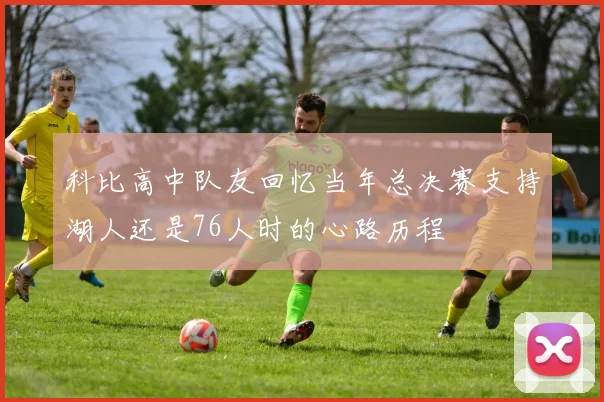 科比高中队友回忆当年总决赛支持湖人还是76人时的心路历程