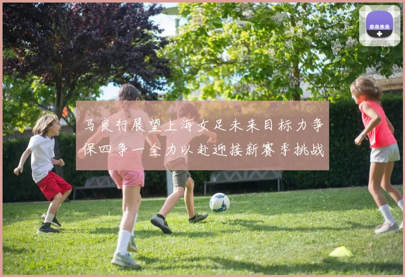 马良行展望上海女足未来目标力争保四争一全力以赴迎接新赛季挑战