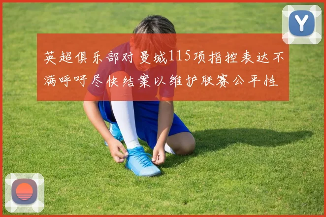 英超俱乐部对曼城115项指控表达不满呼吁尽快结案以维护联赛公平性