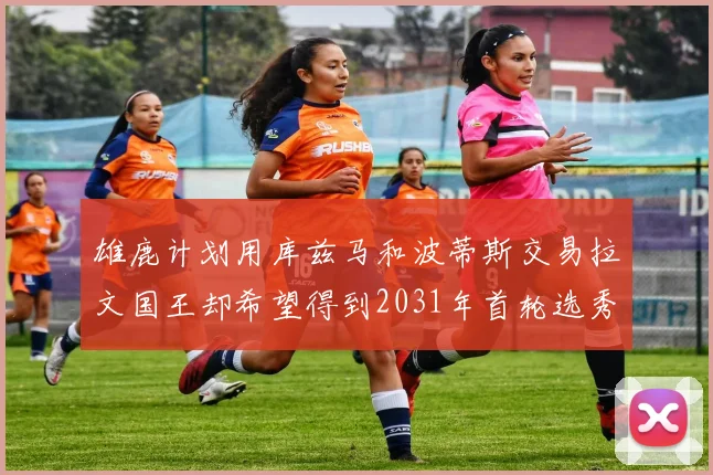 雄鹿计划用库兹马和波蒂斯交易拉文国王却希望得到2031年首轮选秀权