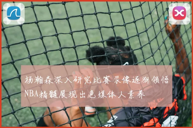 杨瀚森深入研究比赛录像逐渐领悟NBA精髓展现出色媒体人素养