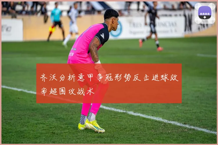 齐沃分析意甲争冠形势反击进球效率超围攻战术
