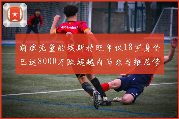 前途无量的埃斯特旺年仅18岁身价已达8000万欧超越内马尔与维尼修斯