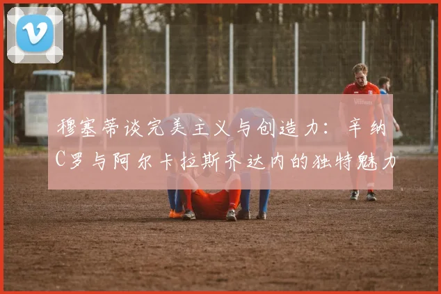 穆塞蒂谈完美主义与创造力：辛纳C罗与阿尔卡拉斯齐达内的独特魅力