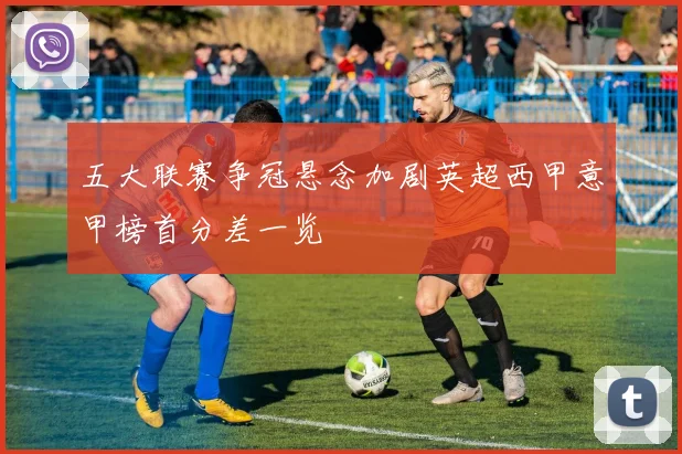 五大联赛争冠悬念加剧英超西甲意甲榜首分差一览