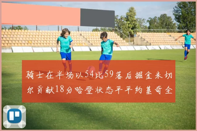 骑士在半场以54比59落后掘金米切尔贡献18分哈登状态平平约基奇全能表现