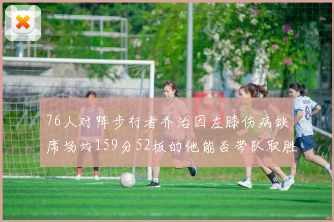 76人对阵步行者乔治因左膝伤病缺席场均159分52板的他能否带队取胜
