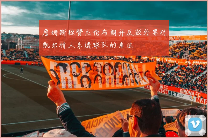 詹姆斯称赞杰伦布朗并反驳外界对凯尔特人乐透球队的看法