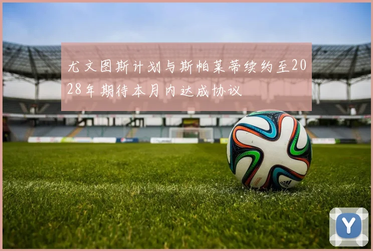 尤文图斯计划与斯帕莱蒂续约至2028年期待本月内达成协议