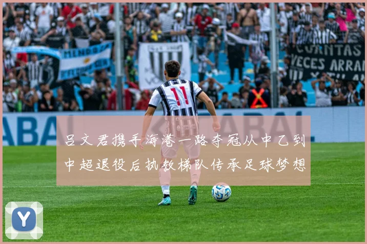 吕文君携手海港一路夺冠从中乙到中超退役后执教梯队传承足球梦想