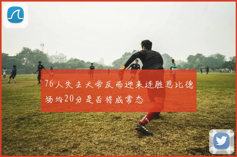 76人失去大帝反而迎来连胜恩比德场均20分是否将成常态