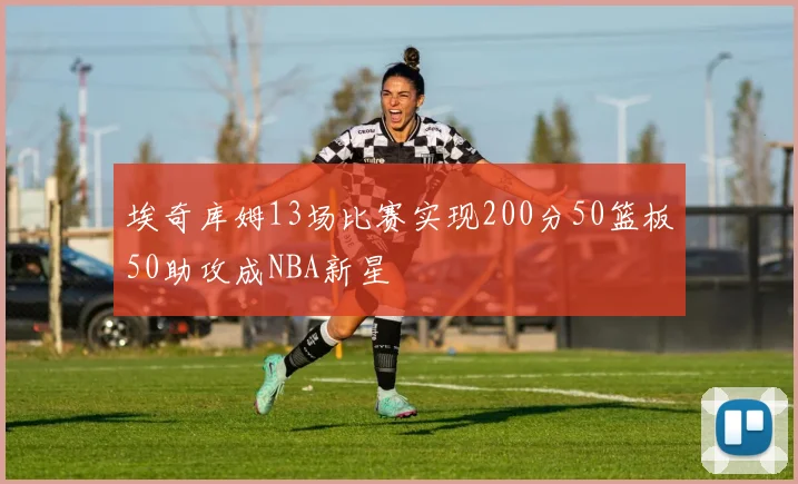 埃奇库姆13场比赛实现200分50篮板50助攻成NBA新星
