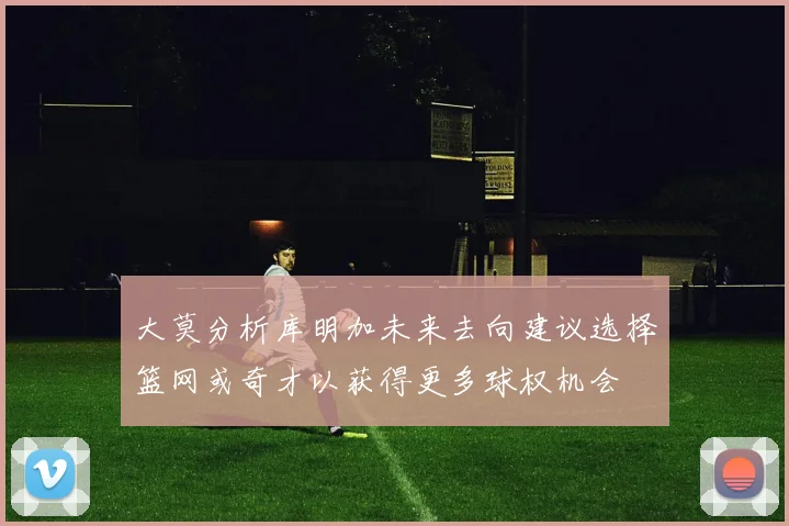 大莫分析库明加未来去向建议选择篮网或奇才以获得更多球权机会