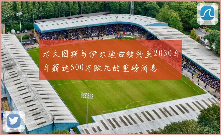 尤文图斯与伊尔迪兹续约至2030年年薪达600万欧元的重磅消息