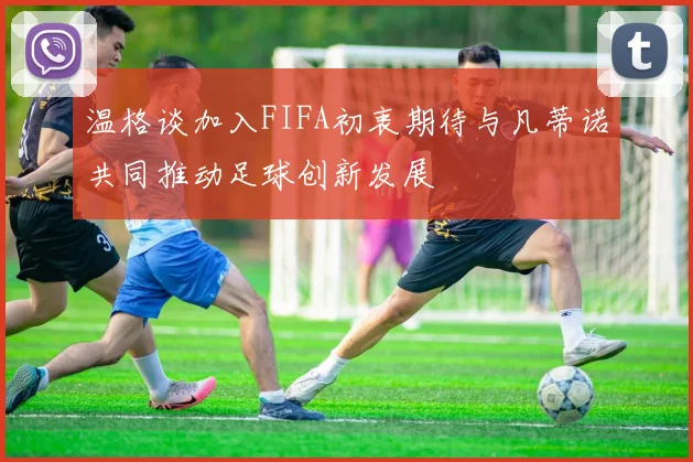 温格谈加入FIFA初衷期待与凡蒂诺共同推动足球创新发展