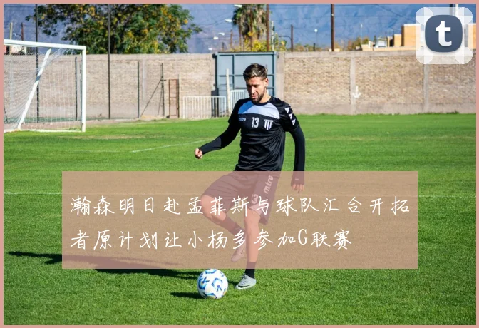 瀚森明日赴孟菲斯与球队汇合开拓者原计划让小杨多参加G联赛