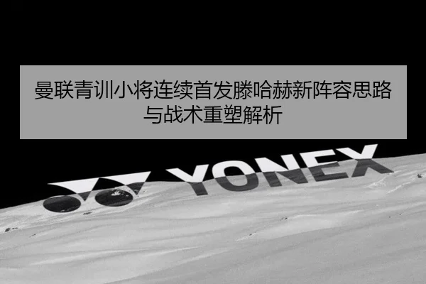 曼联青训小将连续首发滕哈赫新阵容思路与战术重塑解析